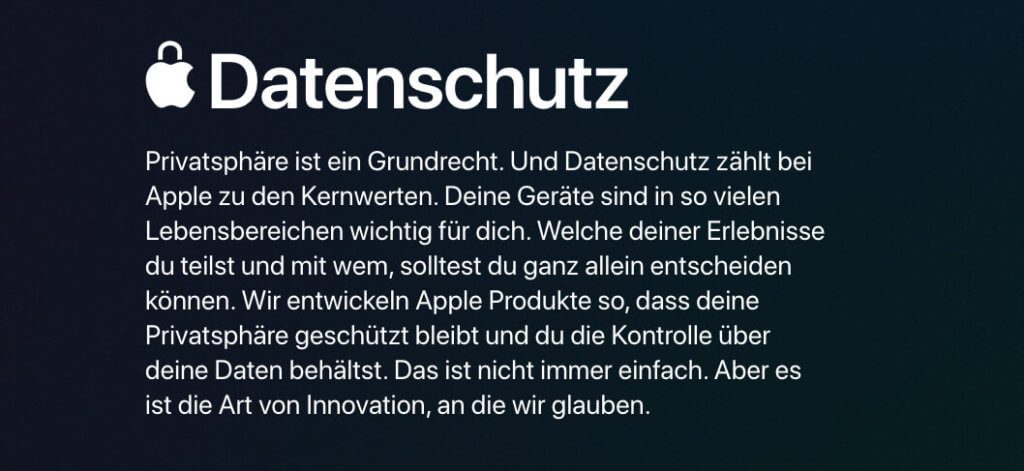 Apple wirbt damit, den Datenschutz der Nutzer als besonders wichtig einzustufen. Bei Apple ist das Geschäftsmodell auch ein anderes als bei Google und Facebook, die die Nutzerdaten massiv auswerten und ausnutzen, um Werbung an den Mann bzw. die Frau zu bringen.